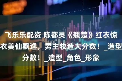 飞乐乐配资 陈都灵《翘楚》红衣惊艳出圈，白衣美仙飘逸，男主妆造大分数！_造型_角色_形象