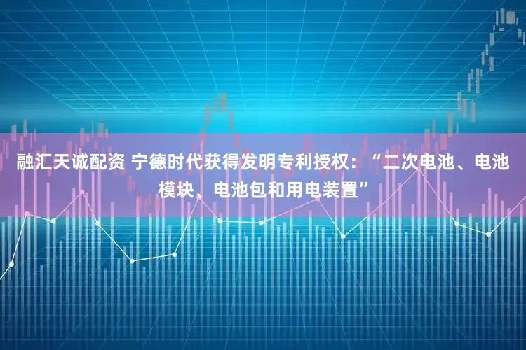 融汇天诚配资 宁德时代获得发明专利授权：“二次电池、电池模块、电池包和用电装置”