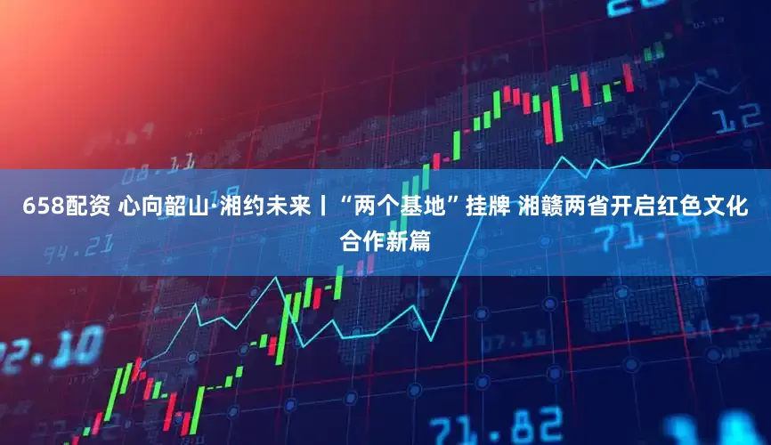 658配资 心向韶山·湘约未来丨“两个基地”挂牌 湘赣两省开启红色文化合作新篇