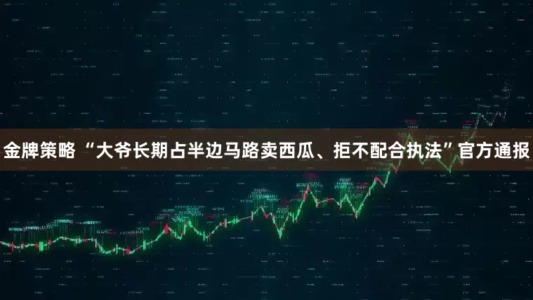 金牌策略 “大爷长期占半边马路卖西瓜、拒不配合执法”官方通报