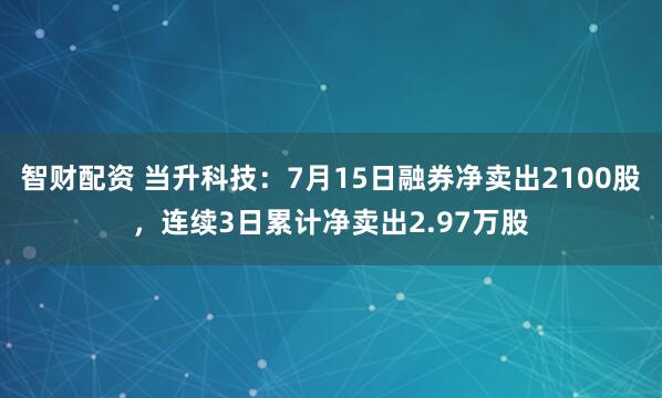 智财配资 当升科技：7月15日融券净卖出2100股，连续3日累计净卖出2.97万股