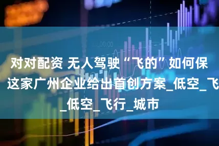 对对配资 无人驾驶“飞的”如何保障安全？这家广州企业给出首创方案_低空_飞行_城市