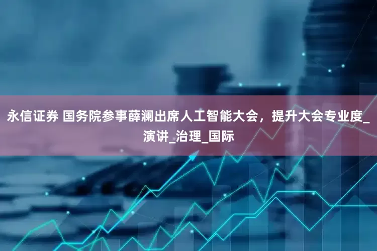 永信证券 国务院参事薛澜出席人工智能大会，提升大会专业度_演讲_治理_国际