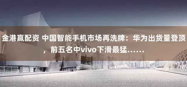 金港赢配资 中国智能手机市场再洗牌：华为出货量登顶，前五名中vivo下滑最猛……