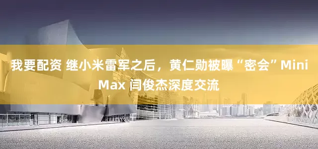 我要配资 继小米雷军之后，黄仁勋被曝“密会”MiniMax 闫俊杰深度交流