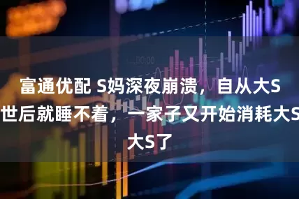 富通优配 S妈深夜崩溃，自从大S离世后就睡不着，一家子又开始消耗大S了