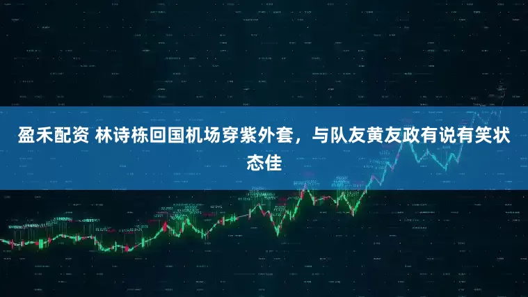 盈禾配资 林诗栋回国机场穿紫外套，与队友黄友政有说有笑状态佳