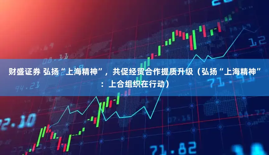 财盛证券 弘扬“上海精神”，共促经贸合作提质升级（弘扬“上海精神”：上合组织在行动）