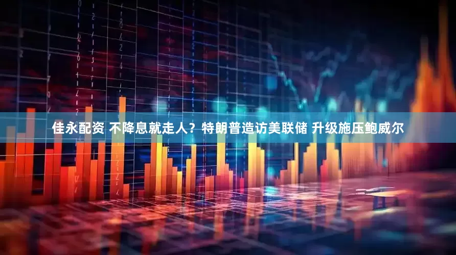 佳永配资 不降息就走人？特朗普造访美联储 升级施压鲍威尔