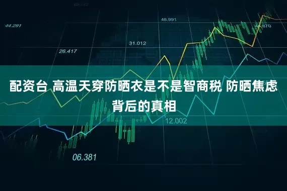 配资台 高温天穿防晒衣是不是智商税 防晒焦虑背后的真相