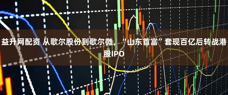 益升网配资 从歌尔股份到歌尔微，“山东首富”套现百亿后转战港股IPO