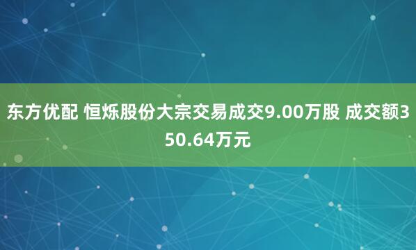 东方优配 恒烁股份大宗交易成交9.00万股 成交额350.64万元