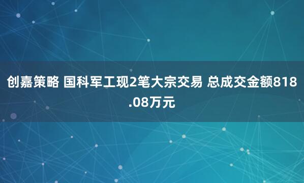 创嘉策略 国科军工现2笔大宗交易 总成交金额818.08万元