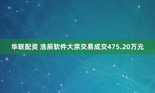 华联配资 浩辰软件大宗交易成交475.20万元
