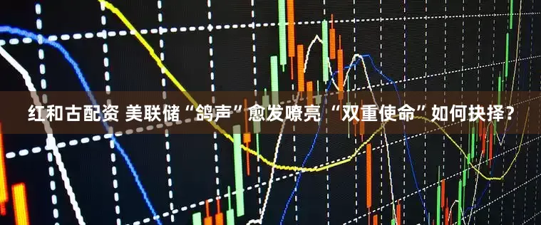 红和古配资 美联储“鸽声”愈发嘹亮 “双重使命”如何抉择？