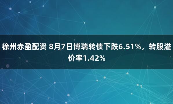 徐州赤盈配资 8月7日博瑞转债下跌6.51%，转股溢价率1.42%