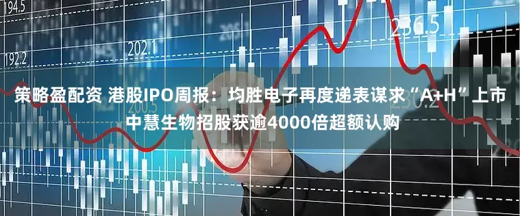 策略盈配资 港股IPO周报：均胜电子再度递表谋求“A+H”上市 中慧生物招股获逾4000倍超额认购