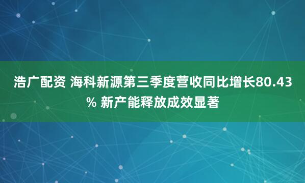 浩广配资 海科新源第三季度营收同比增长80.43% 新产能释放成效显著