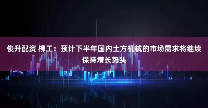 俊升配资 柳工：预计下半年国内土方机械的市场需求将继续保持增长势头