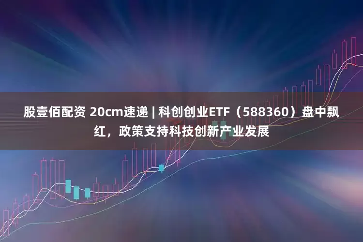股壹佰配资 20cm速递 | 科创创业ETF（588360）盘中飘红，政策支持科技创新产业发展