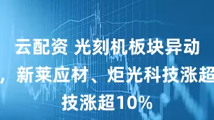 云配资 光刻机板块异动拉升，新莱应材、炬光科技涨超10%