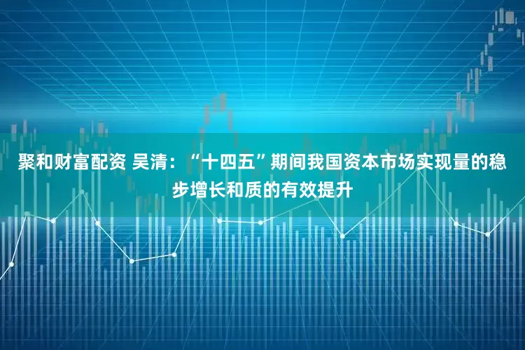 聚和财富配资 吴清：“十四五”期间我国资本市场实现量的稳步增长和质的有效提升