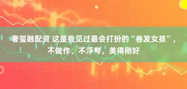 奢玺融配资 这是我见过最会打扮的“卷发女孩”，不做作、不浮夸，美得刚好