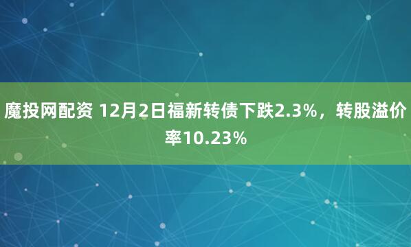 魔投网配资 12月2日福新转债下跌2.3%，转股溢价率10.23%
