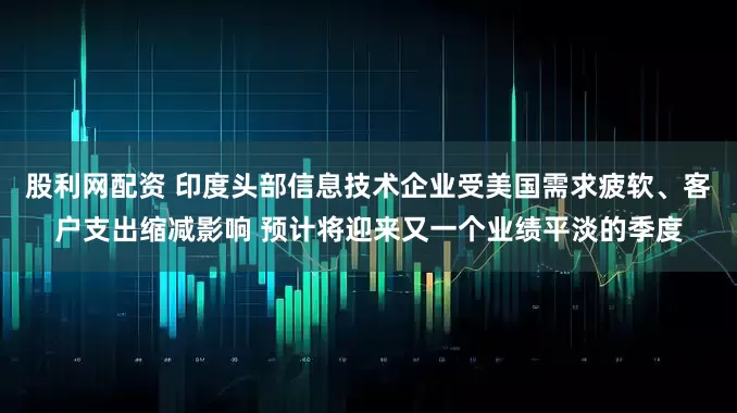 股利网配资 印度头部信息技术企业受美国需求疲软、客户支出缩减影响 预计将迎来又一个业绩平淡的季度