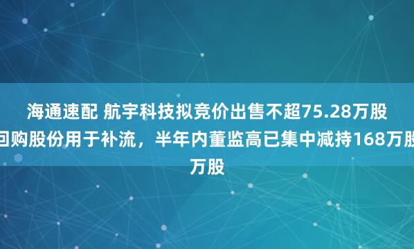 海通速配 航宇科技拟竞价出售不超75.28万股回购股份用于补流，半年内董监高已集中减持168万股